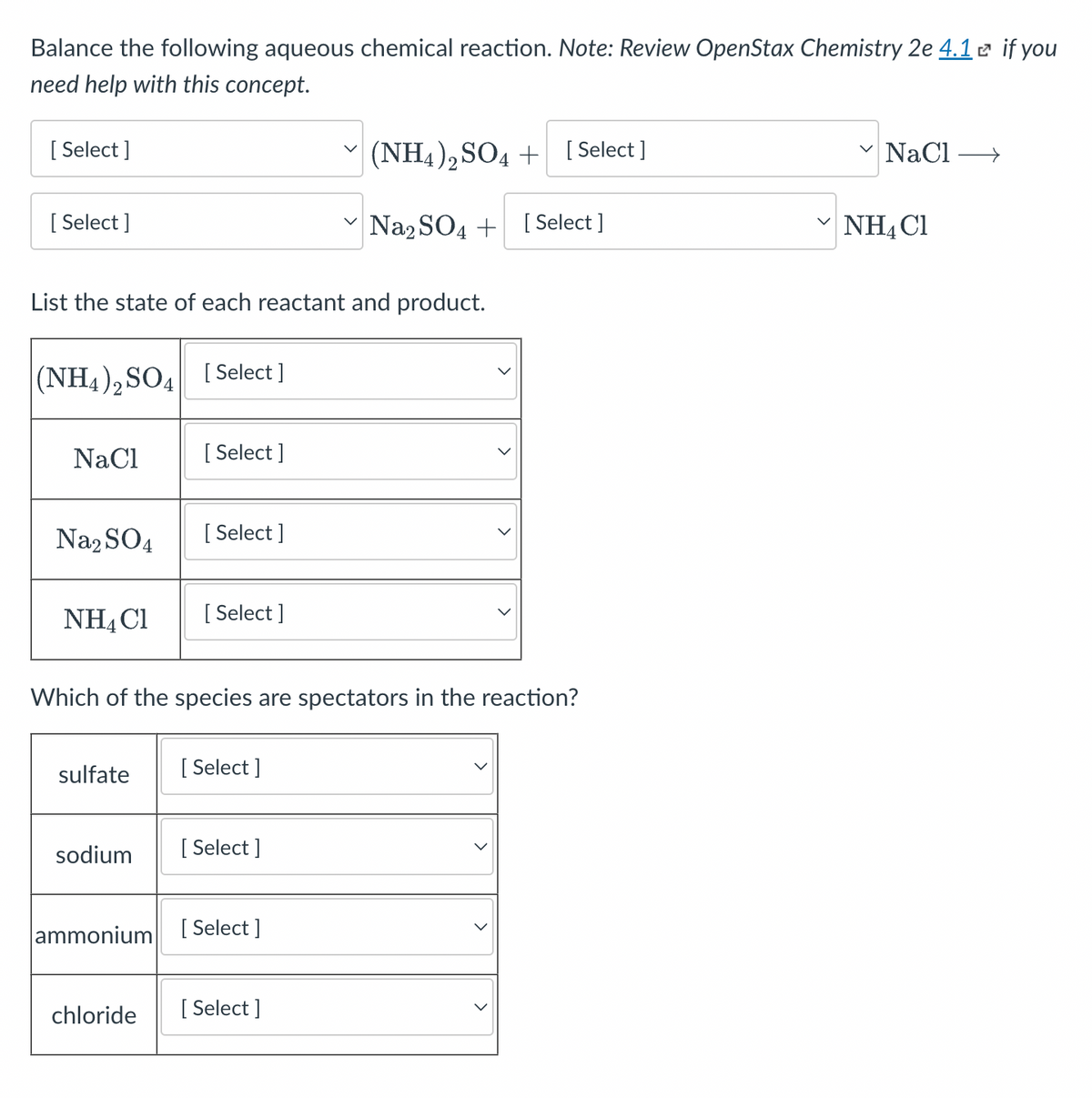 Balance the following aqueous chemical reaction. Note: Review OpenStax Chemistry 2e 4.1 e if you
need help with this concept.
[ Select ]
(NH4), SO4 + [ Select ]
NaCl >
[ Select ]
Na2 SO4 + [ Select ]
NH4 C1
List the state of each reactant and product.
(NH4),SO4 (Select ]
NaCl
[ Select ]
Na, SO4
[ Select ]
NH4C1
[ Select ]
Which of the species are spectators in the reaction?
sulfate
[ Select ]
sodium
[ Select ]
ammonium [ Select ]
chloride
[ Select ]
>
>
>
