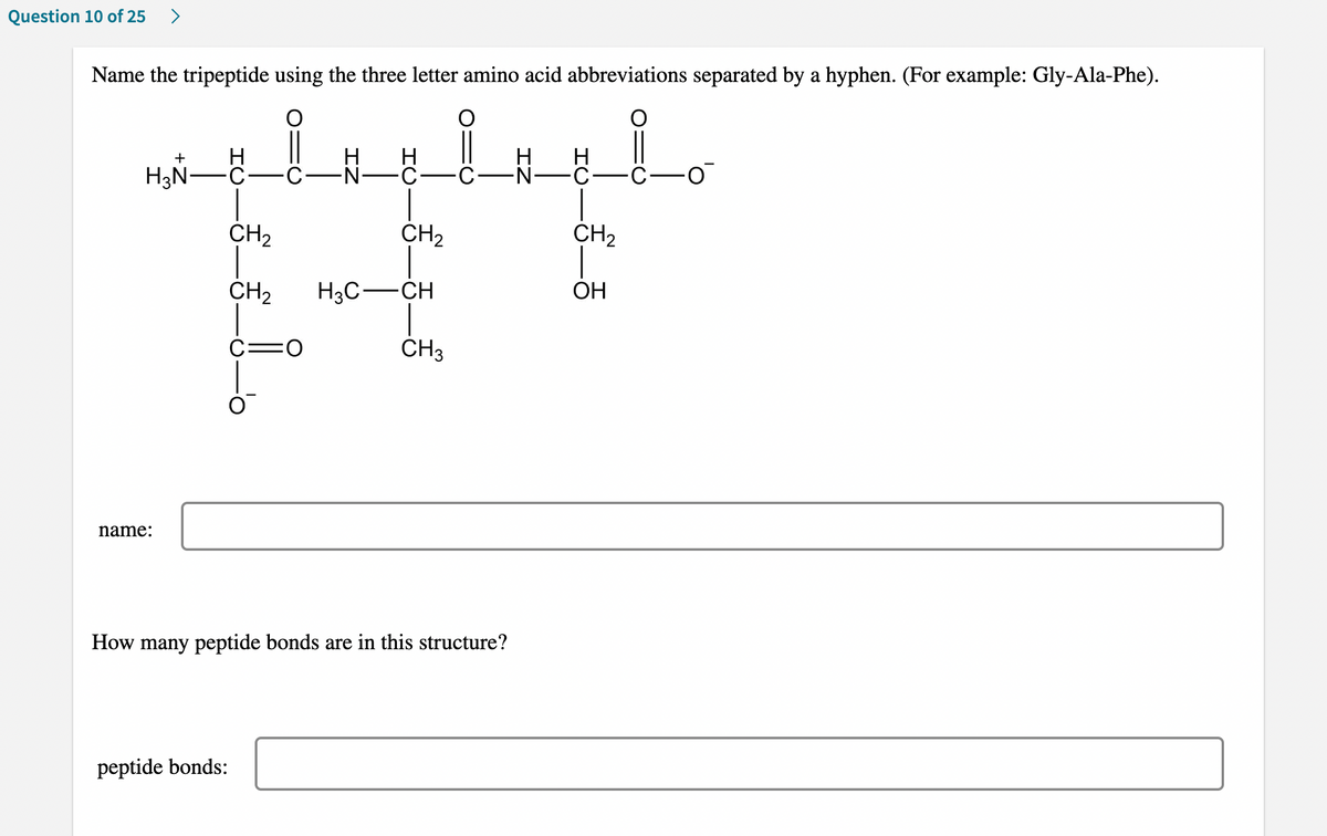 Question 10 of 25 >
Name the tripeptide using the three letter amino acid abbreviations separated by a hyphen. (For example: Gly-Ala-Phe).
_i
+
H
H H
·C·
H₂N-
-N₁
-O
CH₂
CH₂
H3C-CH
C:
CH₂
:0
CH3
name:
How many peptide bonds are in this structure?
peptide bonds:
H
-N-C
CH₂
OH
