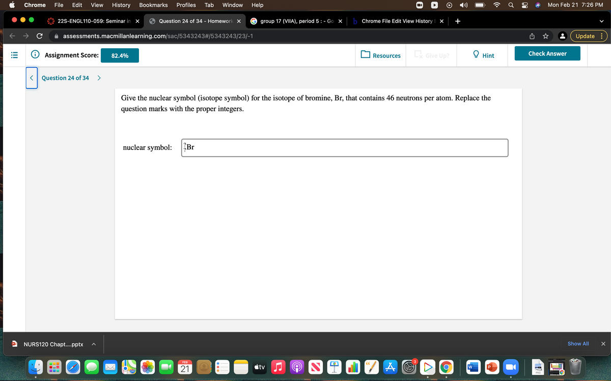 Chrome
File
Edit
View
History
Bookmarks
Profiles
Tab
Window
Help
Mon Feb 21 7:26 PM
22S-ENGL110-059: Seminar in x
Question 24 of 34 - Homework X
group 17 (VIIA), period 5 : - Go X
b Chrome File Edit View History E X
assessments.macmillanlearning.com/sac/5343243#/5343243/23/-1
Update :
O Assignment Score:
Lx Give Up?
O Hint
Check Answer
82.4%
Resources
Question 24 of 34
>
Give the nuclear symbol (isotope symbol) for the isotope of bromine, Br, that contains 46 neutrons per atom. Replace the
question marks with the proper integers.
nuclear symbol:
Br
NURS120 Chapt...pptx
Show All
FEB
3
CC
21
étv
P
280
PNG
!!
