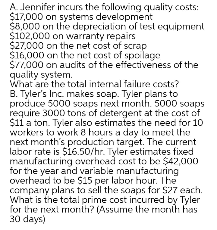 A. Jennifer incurs the following quality costs:
$17,000 on systems development
$8,000 on the depreciation of test equipment
$102,000 on warranty repairs
$27,000 on the net cost of scrap
$16,000 on the net cost of spoilage
$77,000 on audits of the effectiveness of the
quality system.
What are the total internal failure costs?
B. Tyler's Inc. makes soap. Tyler plans to
produce 5000 soaps next month. 5000 soaps
require 3000 tons of detergent at the cost of
$11 a ton. Tyler also estimates the need for 1O
workers to work 8 hours a day to meet the
next month's production target. The current
labor rate is $16.50/hr. Tyler estimates fixed
manufacturing overhead cost to be $42,000
for the year and variable manufacturing
overhead to be $15 per labor hour. The
company plans to sell the soaps for $27 each.
What is the total prime cost incurred by Tyler
for the next month? (Assume the month has
30 days)
