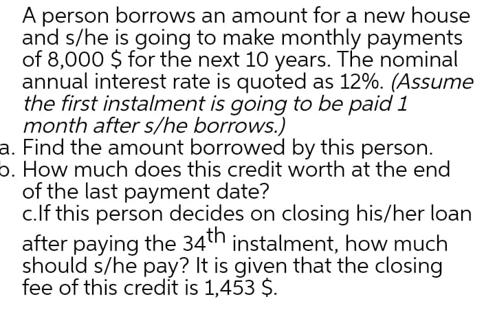 A person borrows an amount for a new house
and s/he is going to make monthly payments
of 8,000 $ for the next 10 years. The nominal
annual interest rate is quoted as 12%. (Assume
the first instalment is going to be paid 1
month after s/he borrows.)
a. Find the amount borrowed by this person.
o. How much does this credit worth at the end
of the last payment date?
c.lf this person decides on closing his/her loan
after paying the 34th instalment, how much
should s/he pay? It is given that the closing
fee of this credit is 1,453 $.
