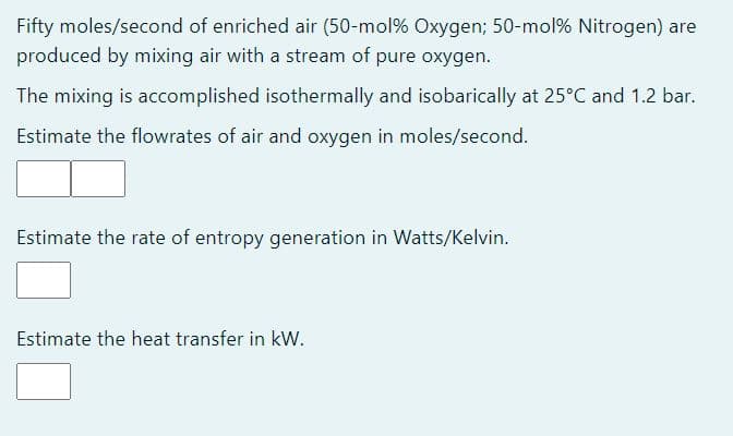 Fifty moles/second of enriched air (50-mol % Oxygen; 50-mol% Nitrogen) are
produced by mixing air with a stream of pure oxygen.
The mixing is accomplished isothermally and isobarically at 25°C and 1.2 bar.
Estimate the flowrates of air and oxygen in moles/second.
Estimate the rate of entropy generation in Watts/Kelvin.
Estimate the heat transfer in kW.