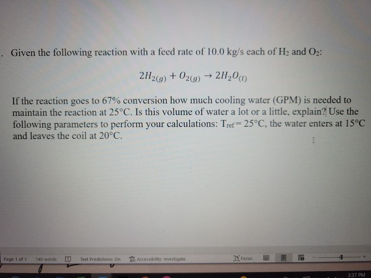 Given the following reaction with a feed rate of 10.0 kg/s each of H₂ and 0₂:
2H2(g) + O2(g) 2H₂0 (1)
If the reaction goes to 67% conversion how much cooling water (GPM) is needed to
maintain the reaction at 25°C. Is this volume of water a lot or a little, explain? Use the
following parameters to perform your calculations: Tref= 25°C, the water enters at 15°C
and leaves the coil at 20°C.
I
Page 1 of 1
140 words
Text Predictions: On
Accessibility: Investigate
Focus
3:37 PM