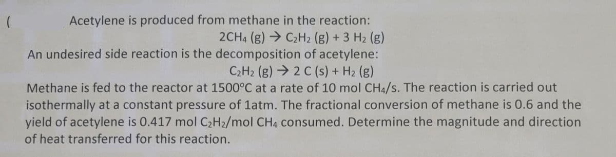 (
Acetylene is produced from methane in the reaction:
2CH4 (g) → C₂H2 (g) + 3 H₂ (g)
An undesired side reaction is the decomposition of acetylene:
C₂H₂ (g) 2 C(s) + H₂ (g)
Methane is fed to the reactor at 1500°C at a rate of 10 mol CH4/s. The reaction is carried out
isothermally at a constant pressure of 1atm. The fractional conversion of methane is 0.6 and the
yield of acetylene is 0.417 mol C₂H₂/mol CH4 consumed. Determine the magnitude and direction
of heat transferred for this reaction.