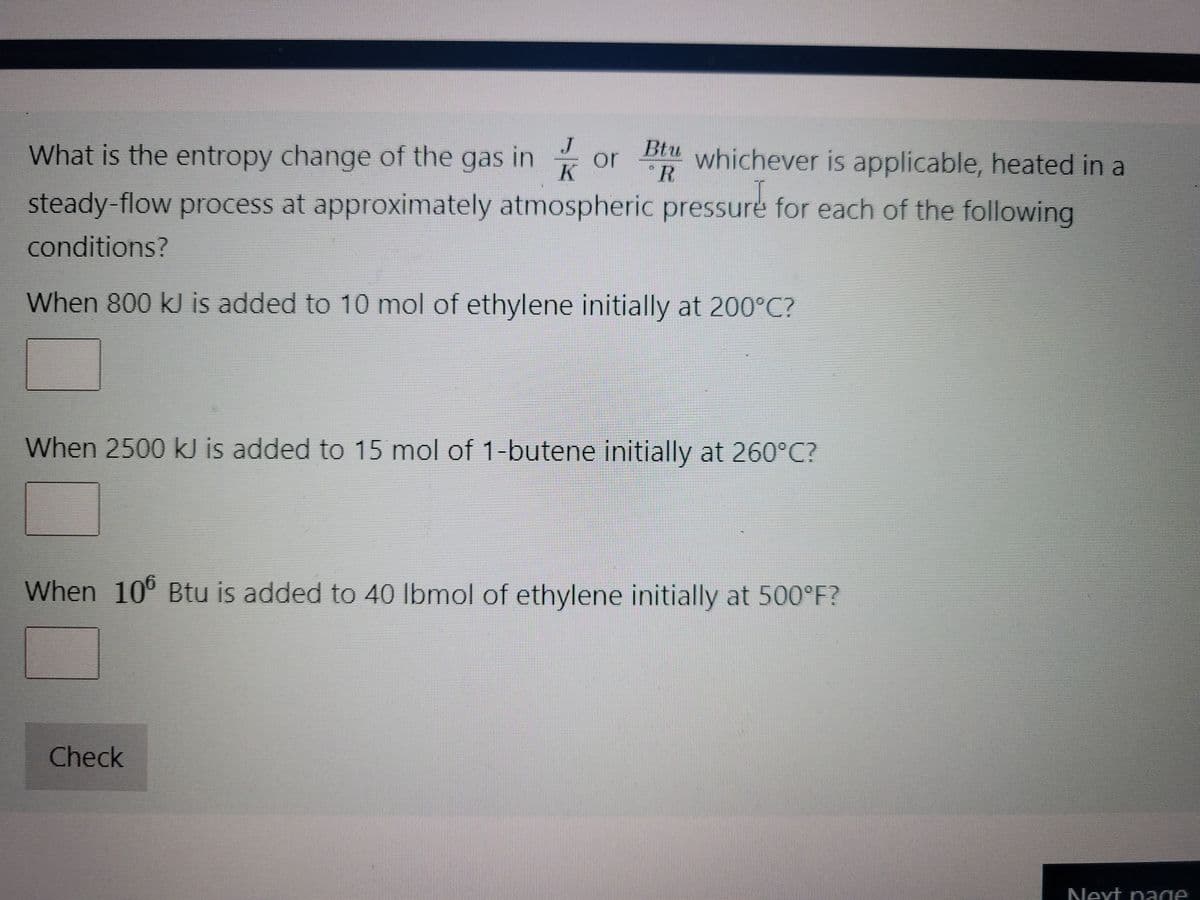 What is the entropy change of the gas in or whichever is applicable, heated in a
J
K
steady-flow process at approximately atmospheric pressure for each of the following
conditions?
When 800 kJ is added to 10 mol of ethylene initially at 200°C?
Btu
"R
When 2500 kJ is added to 15 mol of 1-butene initially at 260°C?
When 106 Btu is added to 40 lbmol of ethylene initially at 500°F?
Check
Next page