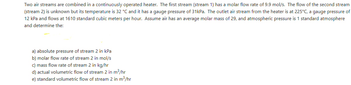 Two air streams are combined in a continuously operated heater. The first stream (stream 1) has a molar flow rate of 9.9 mol/s. The flow of the second stream
(stream 2) is unknown but its temperature is 32 °C and it has a gauge pressure of 31kPa. The outlet air stream from the heater is at 225°C, a gauge pressure of
12 kPa and flows at 1610 standard cubic meters per hour. Assume air has an average molar mass of 29, and atmospheric pressure is 1 standard atmosphere
and determine the:
a) absolute pressure of stream 2 in kPa
b) molar flow rate of stream 2 in mol/s
c) mass flow rate of stream 2 in kg/hr
d) actual volumetric flow of stream 2 in m³/hr
e) standard volumetric flow of stream 2 in m3/hr

