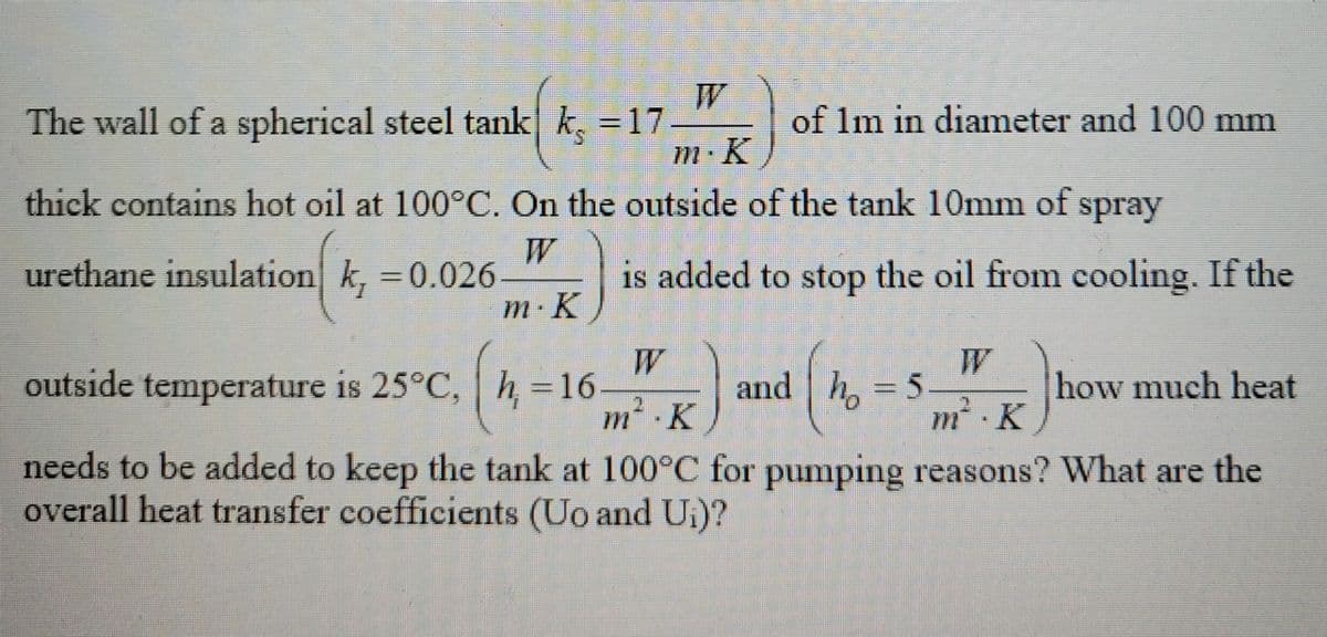The wall of a spherical steel tank k, = 17
m. K
thick contains hot oil at 100°C. On the outside of the tank 10mm of spray
W
urethane insulation k, = 0.026
m. K
of 1m in diameter and 100 mm
h = 16.
is added to stop the oil from cooling. If the
outside temperature is 25°C,
W
m².K
needs to be added to keep the tank at 100°C for pumping reasons? What are the
overall heat transfer coefficients (Uo and Ui)?
and h = 5
(₁
m². K
how much heat