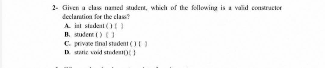 2- Given a class named student, which of the following is a valid constructor
declaration for the class?
A. int student (){ }
B. student () { }
C. private final student () { }
D. static void student(){}
