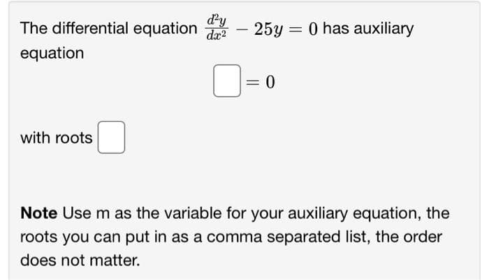 The differential equation - 25y = 0 has auxiliary
d'y
dx²
equation
with roots
= 0
Note Use m as the variable for your auxiliary equation, the
roots you can put in as a comma separated list, the order
does not matter.