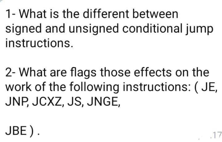 1- What is the different between
signed and unsigned conditional jump
instructions.
2- What are flags those effects on the
work of the following instructions: ( JE,
JNP, JCXZ, JS, JNGE,
JBE).
17
