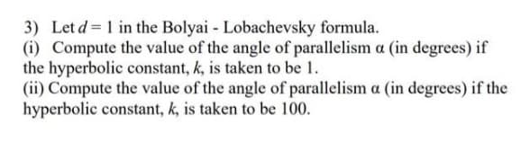 3) Let d = 1 in the Bolyai - Lobachevsky formula.
(i) Compute the value of the angle of parallelism a (in degrees) if
the hyperbolic constant, k, is taken to be 1.
(ii) Compute the value of the angle of parallelism a (in degrees) if the
hyperbolic constant, k, is taken to be 100.

