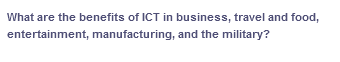 What are the benefits of ICT in business, travel and food,
entertainment, manufacturing, and the military?