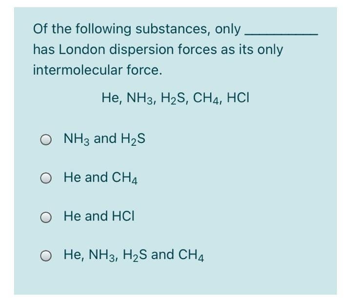 Of the following substances, only.
has London dispersion forces as its only
intermolecular force.
He, NH3, H2S, CH4, HCI
NH3 and H2S
He and CH4
He and HCI
He, NH3, H2S and CH4
