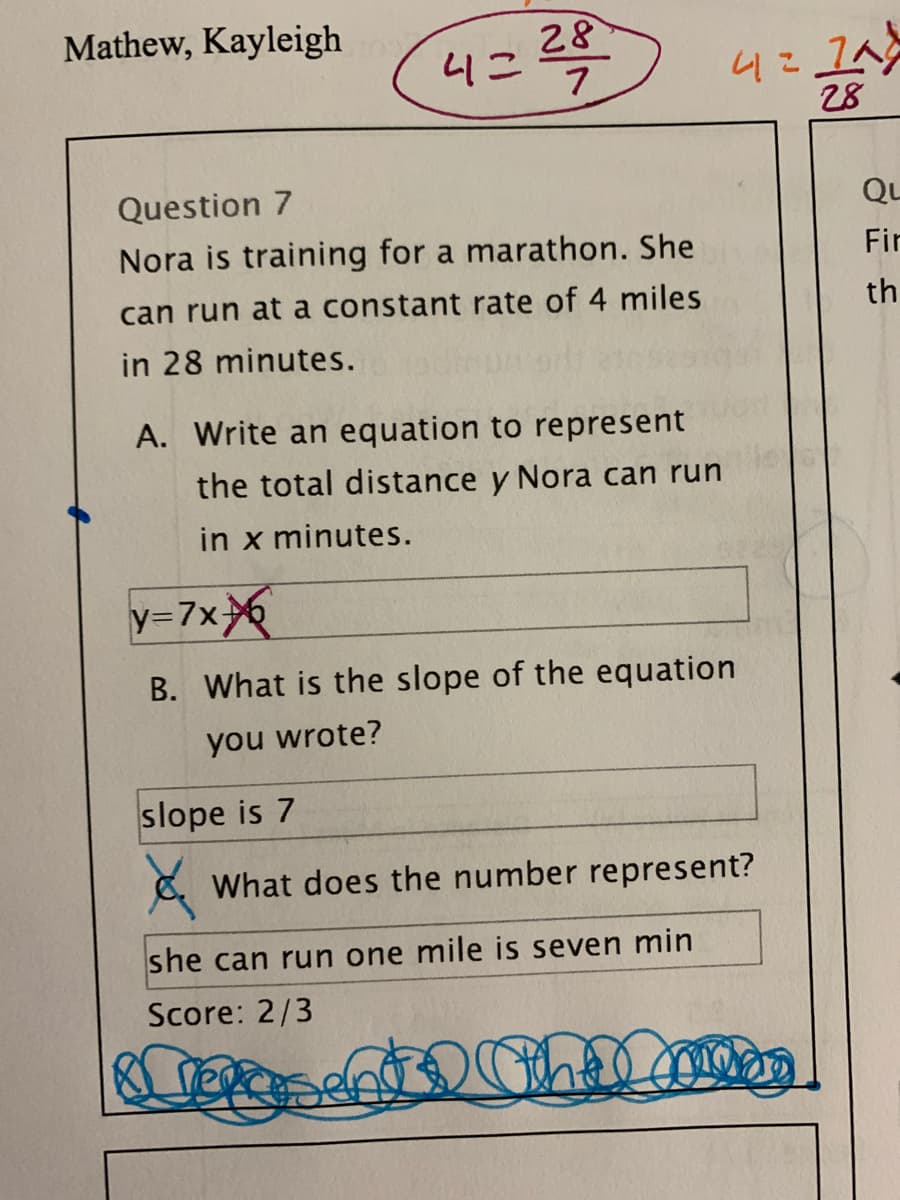 Mathew, Kayleigh
28
4こ
7
4こ1A
28
Question 7
Qu
Nora is training for a marathon. She
Fir
can run at a constant rate of 4 miles
th
in 28 minutes.
A. Write an equation to represent
the total distance y Nora can run
in x minutes.
y=7x
B. What is the slope of the equation
you wrote?
slope is 7
8. What does the number represent?
she can run one mile is seven min
Score: 2/3
