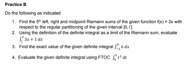 Practice B
Do the following as indicated
1. Find the 5th left, right and midpoint Riemann sums of the given function f(x) = 2x with
respect to the regular partitioning of the given interval [0,1]
2. Using the definition of the definite integral as a limit of the Riemann sum, evaluate
S 3x +1 dx
3. Find the exact value of the given definite integral , 6 dx
4. Evaluate the given definite integral using FTOC t³ dt
