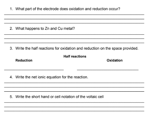 1. What part of the electrode does oxidation and reduction occur?
2. What happens to Zn and Cu metal?
3. Write the half reactions for oxidation and reduction on the space provided.
Half reactions
Reduction
Oxidation
4. Write the net ionic equation for the reaction.
5. Write the short hand or cell notation of the voltaic cell
