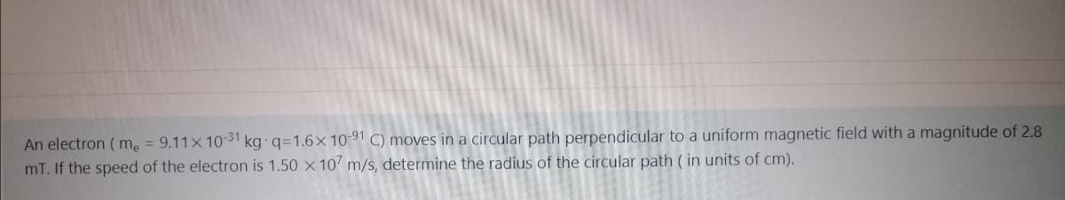 An electron ( m, = 9.11x 1031 kg q=1.6x 10-91 C) moves in a circular path perpendicular to a uniform magnetic field with a magnitude of 2.8
mT. If the speed of the electron is 1.50 x 10 m/s, determine the radius of the circular path ( in units of cm).
