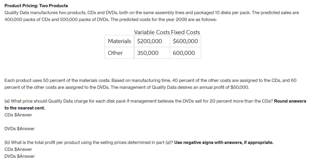 Product Pricing: Two Products
Quality Data manufactures two products, CDs and DVDS, both on the same assembly lines and packaged 10 disks per pack. The predicted sales are
400,000 packs of CDs and 500,000 packs of DVDS. The predicted costs for the year 2009 are as follows:
Variable Costs Fixed Costs
Materials $200,000
$600,000
Other
350,000
600,000
Each product uses 50 percent of the materials costs. Based on manufacturing time, 40 percent of the other costs are assigned to the CDs, and 60
percent of the other costs are assigned to the DVDS. The management of Quality Data desires an annual profit of $50,000.
(a) What price should Quality Data charge for each disk pack if management believes the DVDS sell for 20 percent more than the CDs? Round answers
to the nearest cent.
CDs $Answer
DVDS $Answer
(b) What is the total profit per product using the selling prices determined in part (a)? Use negative signs with answers, if appropriate.
CDs $Answer
DVDS $Answer
