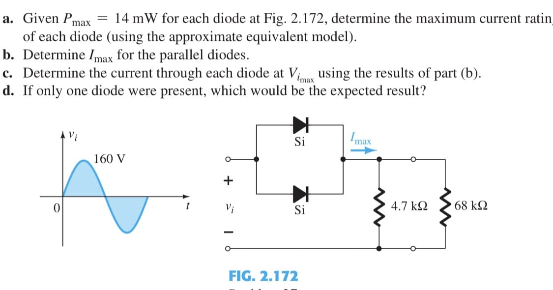 14 mW for each diode at Fig. 2.172, determine the maximum current ratin
a. Given Pmax
of each diode (using the approximate equivalent model).
b. Determine Imax for the parallel diodes.
c. Determine the current through each diode at Vinas using the results of part (b).
d. If only one diode were present, which would be the expected result?
Vi
Si
Imax
160 V
4.7 k2
68 k2
t
Si
FIG. 2.172
