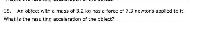 18. An object with a mass of 3.2 kg has a force of 7.3 newtons applied to it.
What is the resulting acceleration of the object?
