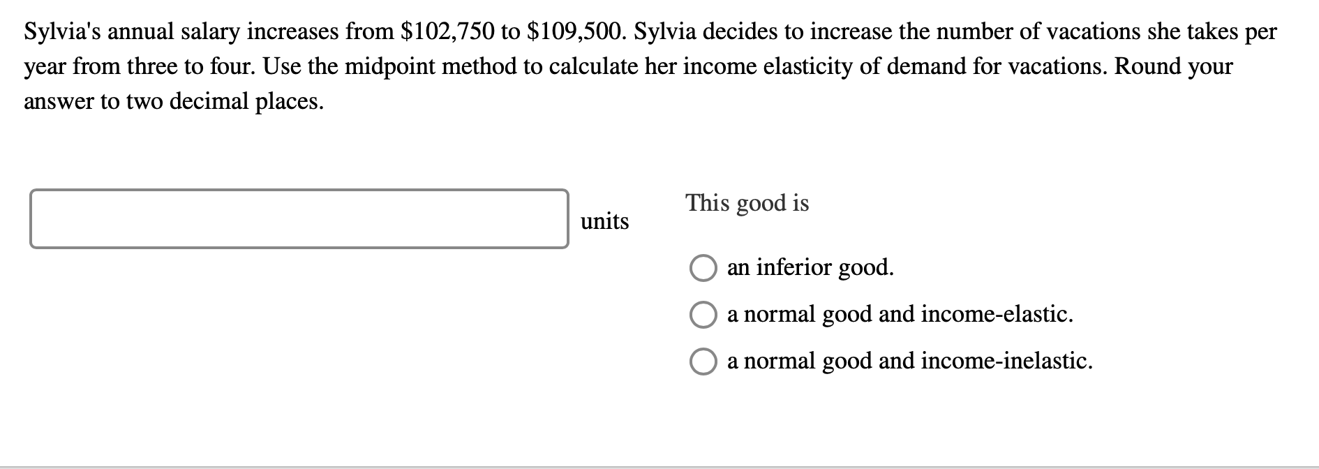 Sylvia's annual salary increases from $102,750 to $109,500. Sylvia decides to increase the number of vacations she takes per
year from three to four. Use the midpoint method to calculate her income elasticity of demand for vacations. Round your
answer to two decimal places.
This good is
units
an inferior good.
a normal good and income-elastic.
a normal good and income-inelastic.
