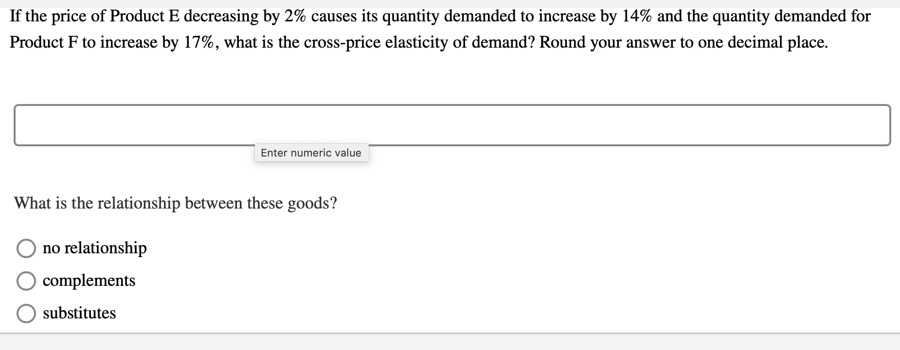 If the price of Product E decreasing by 2% causes its quantity demanded to increase by 14% and the quantity demanded for
Product F to increase by 17%, what is the cross-price elasticity of demand? Round your answer to one decimal place.
Enter numeric value
What is the relationship between these goods?
no relationship
complements
substitutes
