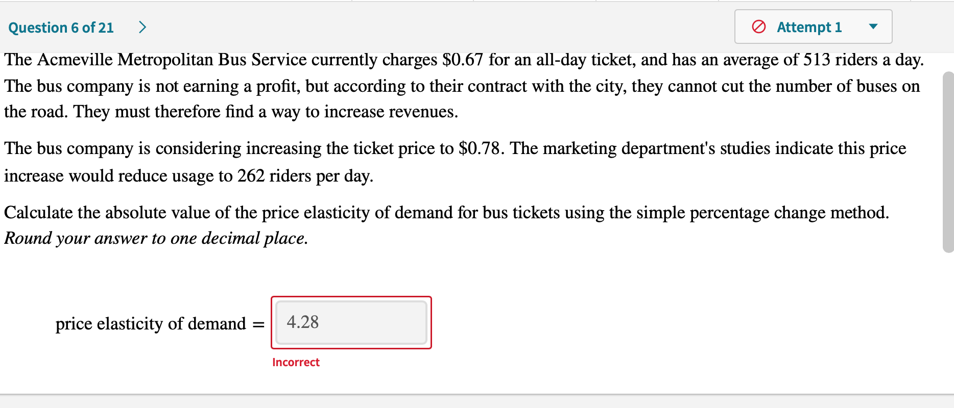 The Acmeville Metropolitan Bus Service currently charges $0.67 for an all-day ticket, and has an average of 513 riders a day.
The bus company is not earning a profit, but according to their contract with the city, they cannot cut the number of buses on
the road. They must therefore find a way to increase revenues.
The bus company is considering increasing the ticket price to $0.78. The marketing department's studies indicate this price
increase would reduce usage to 262 riders per day.
Calculate the absolute value of the price elasticity of demand for bus tickets using the simple percentage change method.
Round your answer to one decimal place.
price elasticity of demand
4.28
