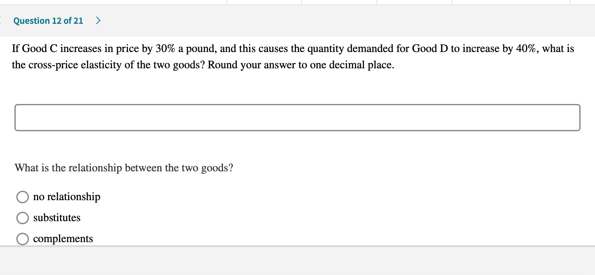 If Good C increases in price by 30% a pound, and this causes the quantity demanded for Good D to increase by 40%, what is
the cross-price elasticity of the two goods? Round your answer to one decimal place.
What is the relationship between the two goods?
no relationship
substitutes
O complements
