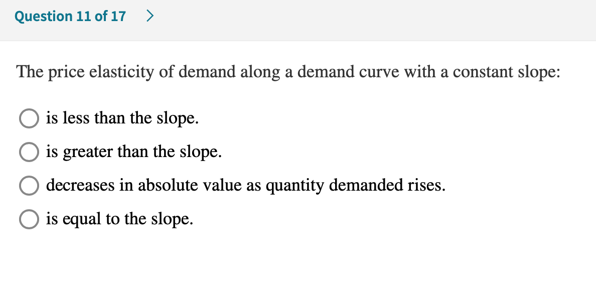 The price elasticity of demand along a demand curve with a constant slope:
is less than the slope.
is greater than the slope.
decreases in absolute value as quantity demanded rises.
O is equal to the slope.

