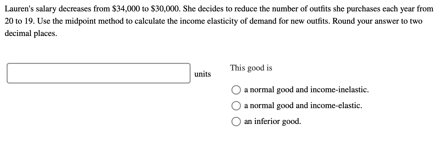 Lauren's salary decreases from $34,000 to $30,000. She decides to reduce the number of outfits she purchases each year from
20 to 19. Use the midpoint method to calculate the income elasticity of demand for new outfits. Round your answer to two
decimal places.
This good is
units
a normal good and income-inelastic.
a normal good and income-elastic.
an inferior good.
