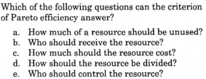 Which of the following questions can the criterion
of Pareto efficiency answer?
a. How much of a resource should be unused?
b. Who should receive the resource?
c. How much should the resource cost?
d. How should the resource be divided?
e. Who should control the resource?

