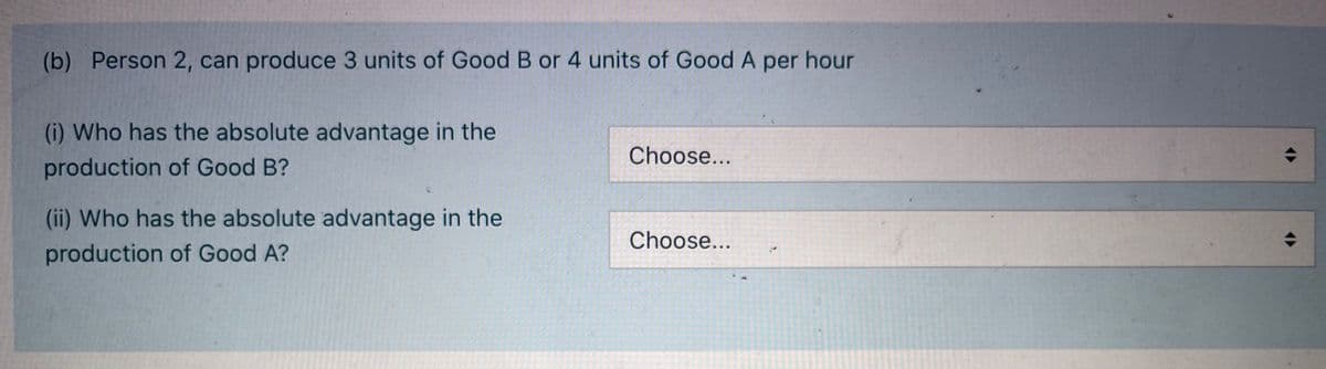 (b) Person 2, can produce 3 units of Good B or 4 units of Good A per hour
(i) Who has the absolute advantage in the
Choose...
production of Good B?
(ii) Who has the absolute advantage in the
Choose...
production of Good A?
