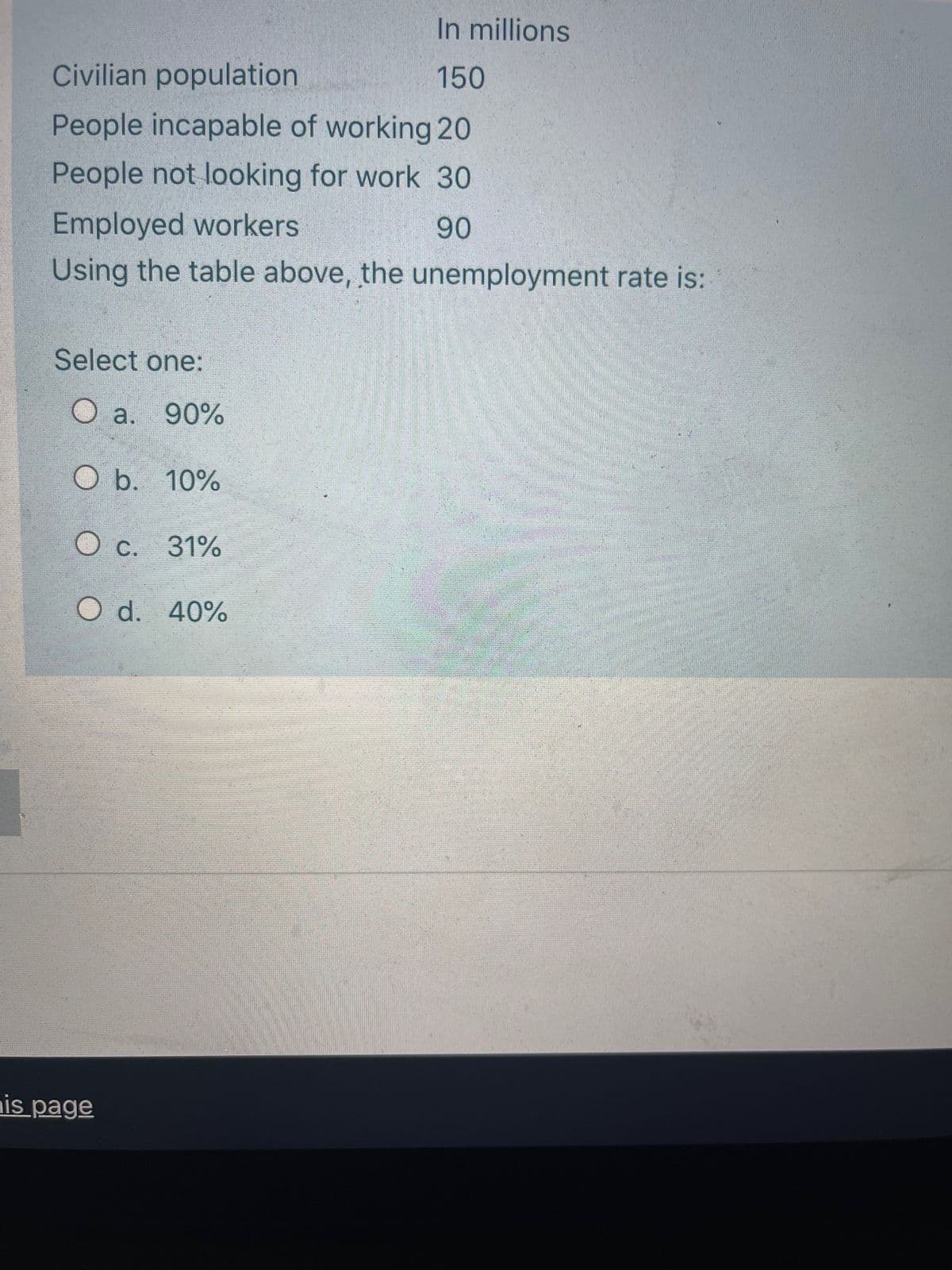 In millions
Civilian population
150
People incapable of working 20
People not looking for work 30
Employed workers
Using the table above, the unemployment rate is:
90
Select one:
O a. 90%
O b. 10%
c.
С.
31%
O d. 40%
nis page
