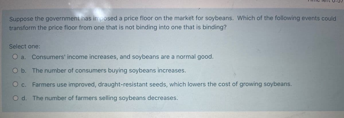 Suppose the government has imposed a price floor on the market for soybeans. Which of the following events could
transform the price floor from one that is not binding into one that is binding?
Select one:
O a. Consumers' income increases, and soybeans are a normal good.
O b. The number of consumers buying soybeans increases.
O c. Farmers use improved, draught-resistant seeds, which lowers the cost of growing soybeans.
O d. The number of farmers selling soybeans decreases.
