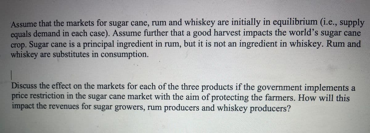 Assume that the markets for sugar cane, rum and whiskey are initially in equilibrium (i.e., supply
equals demand in each case). Assume further that a good harvest impacts the world's sugar cane
crop. Sugar cane is a principal ingredient in rum, but it is not an ingredient in whiskey. Rum and
whiskey are substitutes in consumption.
1
Discuss the effect on the markets for each of the three products if the government implements a
price restriction in the sugar cane market with the aim of protecting the farmers. How will this
impact the revenues for sugar growers, rum producers and whiskey producers?
