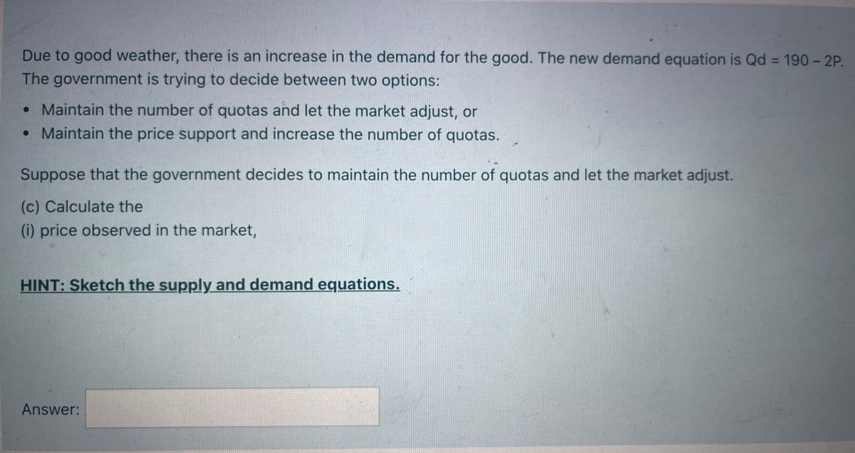 Due to good weather, there is an increase in the demand for the good. The new demand equation is Qd = 190 - 2P.
The government is trying to decide between two options:
%3D
• Maintain the number of quotas and let the market adjust, or
• Maintain the price support and increase the number of quotas.
Suppose that the government decides to maintain the number of quotas and let the market adjust.
(c) Calculate the
(i) price observed in the market,
HINT: Sketch the supply and demand equations.
Answer:
