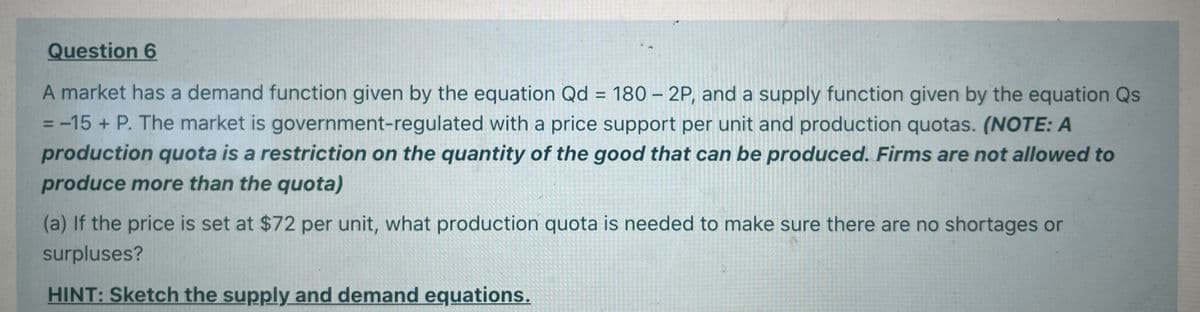 Question 6
A market has a demand function given by the equation Qd = 180 – 2P, and a supply function given by the equation Qs
= -15 + P. The market is government-regulated with a price support per unit and production quotas. (NOTE: A
production quota is a restriction on the quantity of the good that can be produced. Firms are not allowed to
%3D
%D
produce more than the quota)
(a) If the price is set at $72 per unit, what production quota is needed to make sure there are no shortages or
surpluses?
HINT: Sketch the supply and demand equations.
