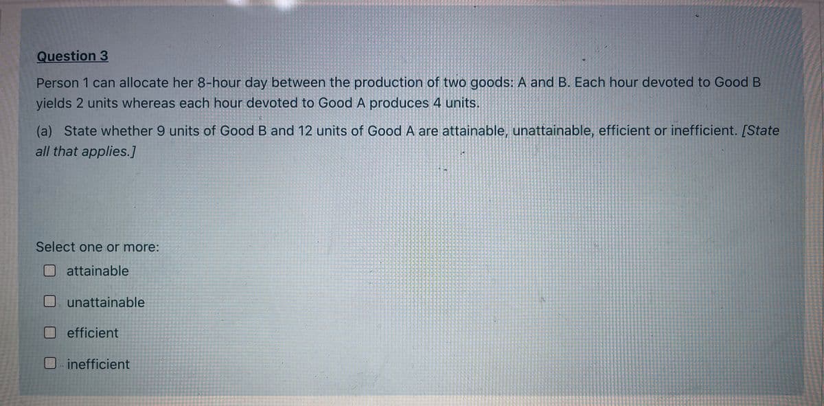 Question 3
Person 1 can allocate her 8-hour day between the production of two goods: A and B. Each hour devoted to Good B
yields 2 units whereas each hour devoted to Good A produces 4 units.
(a) State whether 9 units of Good B and 12 units of Good A are attainable, unattainable, efficient or inefficient. [State
all that applies.]
Select one or more:
attainable
unattainable
efficient
inefficient

