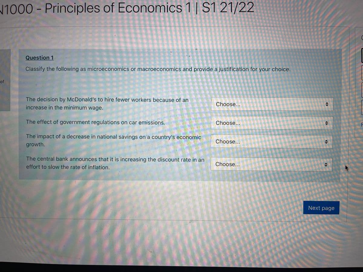 1000- Principles of Economics 1 | S1 21/22
Question 1
Classify the following as microeconomics or macroeconomics and provide a justification for your choice.
of
The decision by McDonald's to hire fewer workers because of an
Choose...
increase in the minimum wage.
The effect of government regulations on car emissions.
Choose...
The impact of a decrease in national savings on a country's economic
Choose...
growth.
The central bank announces that it is increasing the discount rate in an
Choose...
effort to slow the rate of inflation.
Next page
