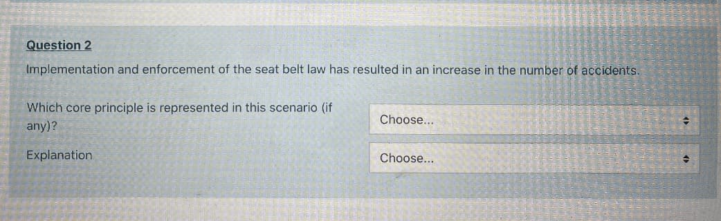 Question 2
Implementation and enforcement of the seat belt law has resulted in an increase in the number of accidents.
Which core principle is represented in this scenario (if
Choose...
any)?
Explanation
Choose...

