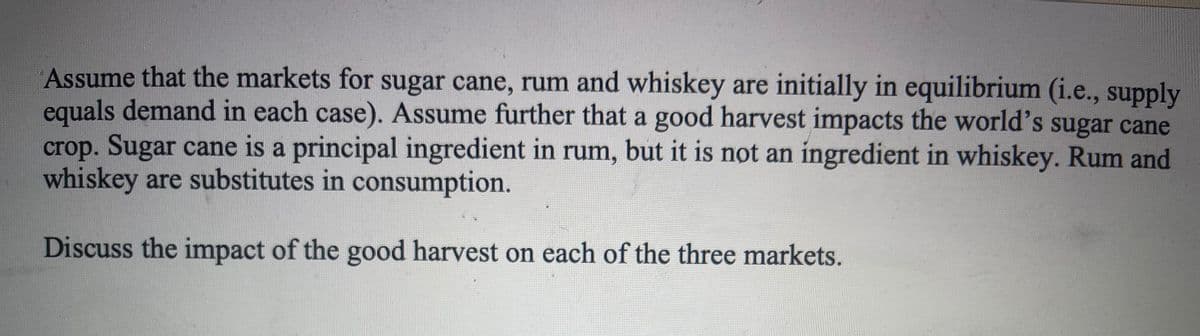 Assume that the markets for sugar cane, rum and whiskey are initially in equilibrium (i.e., supply
equals demand in each case). Assume further that a good harvest impacts the world's sugar cane
crop. Sugar cane is a principal ingredient in rum, but it is not an ingredient in whiskey. Rum and
whiskey are substitutes in consumption.
Discuss the impact of the good harvest on each of the three markets.
