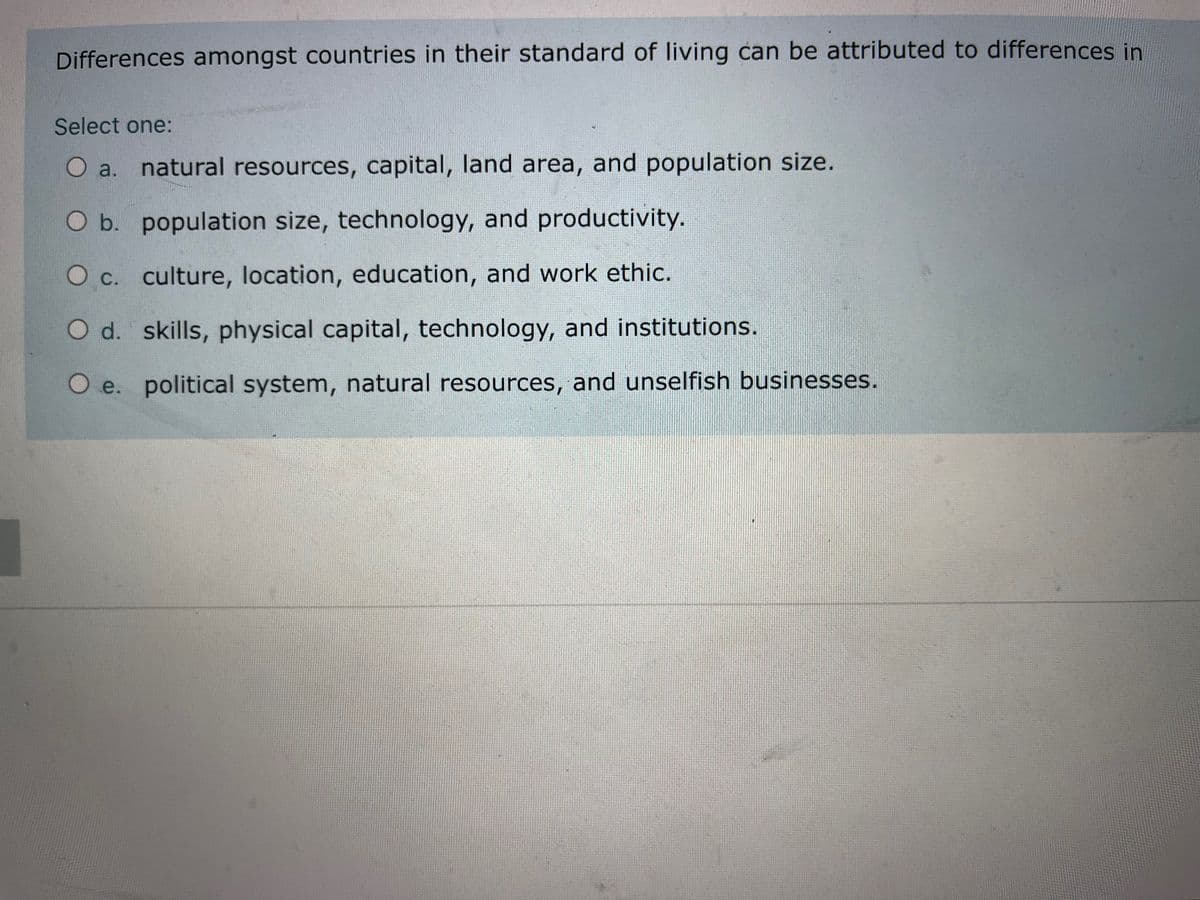 Differences amongst countries in their standard of living can be attributed to differences in
Select one:
O a. natural resources, capital, land area, and population size.
Ob.
O b. population size, technology, and productivity.
Oc. culture, location, education, and work ethic.
Od.
O d. skills, physical capital, technology, and institutions.
O e. political system, natural resources, and unselfish businesses.
Oe.

