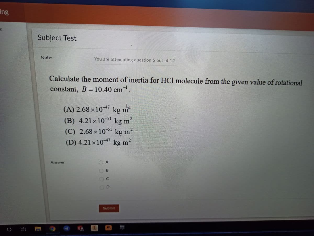 ing
Subject Test
Note: -
You are attempting question 5 out of 12
Calculate the moment of inertia for HCl molecule from the given value of rotational
constant, B =10.40 cm.
(A) 2.68 ×10 *7 kg m
²
(B) 4.21×101 kg m?
(C) 2.68×10³1 kg m²
47
(D) 4.21×10 kg m?
Answer
O A
O B
OD
Submit
SW
R.
EPIC
II
