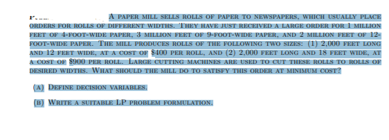 A PAPER MILL SELLS ROLLS OF PAPER TO NEWSPAPERS, WHICH USUALLY PLACE
ORDERS FOR ROLLS OF DIFFERENT WIDTHS. THEY HAVE JUST RECEIVED A LARGE ORDER FOR I MILLION
FEET OF 4-FOOT-WIDE PAPER, 3 MILLION FEET OF 9-FOOT-WIDE PAPER, AND 2 MILLION FEET OF 12-
FOOT-WIDE PAPER. THE MILL PRODUCES ROLLS OF THE FOLLOWING TWO SIZES: (1) 2,000 FEET LONG
AND 12 FEET WIDE, AT A COST OF $400 PER ROLL, AND (2) 2,000 FEET LONG AND 18 FEET WIDE, AT
A COST OF $900 PER ROLL. LARGE CUTTING MACHINES ARE USED TO CUT THESE ROLLS TO ROLLS OF
DESIRED WIDTHS. WHAT SHOULD THE MILL DO TO SATISFY THIS ORDER AT MINIMUM COST?
(A) DEFINE DECISION VARIABLES.
(B) WRITE A SUITABLE LP PROBLEM FORMULATION.
