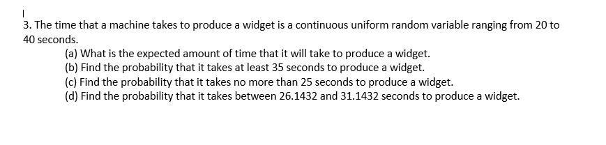 |
3. The time that a machine takes to produce a widget is a continuous uniform random variable ranging from 20 to
40 seconds.
(a) What is the expected amount of time that it will take to produce a widget.
(b) Find the probability that it takes at least 35 seconds to produce a widget.
(c) Find the probability that it takes no more than 25 seconds to produce a widget.
(d) Find the probability that it takes between 26.1432 and 31.1432 seconds to produce a widget.
