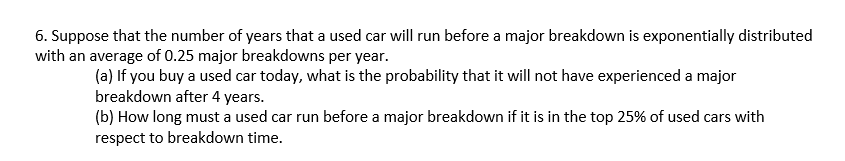 6. Suppose that the number of years that a used car will run before a major breakdown is exponentially distributed
with an average of 0.25 major breakdowns per year.
(a) If you buy a used car today, what is the probability that it will not have experienced a major
breakdown after 4 years.
(b) How long must a used car run before a major breakdown if it is in the top 25% of used cars with
respect to breakdown time.
