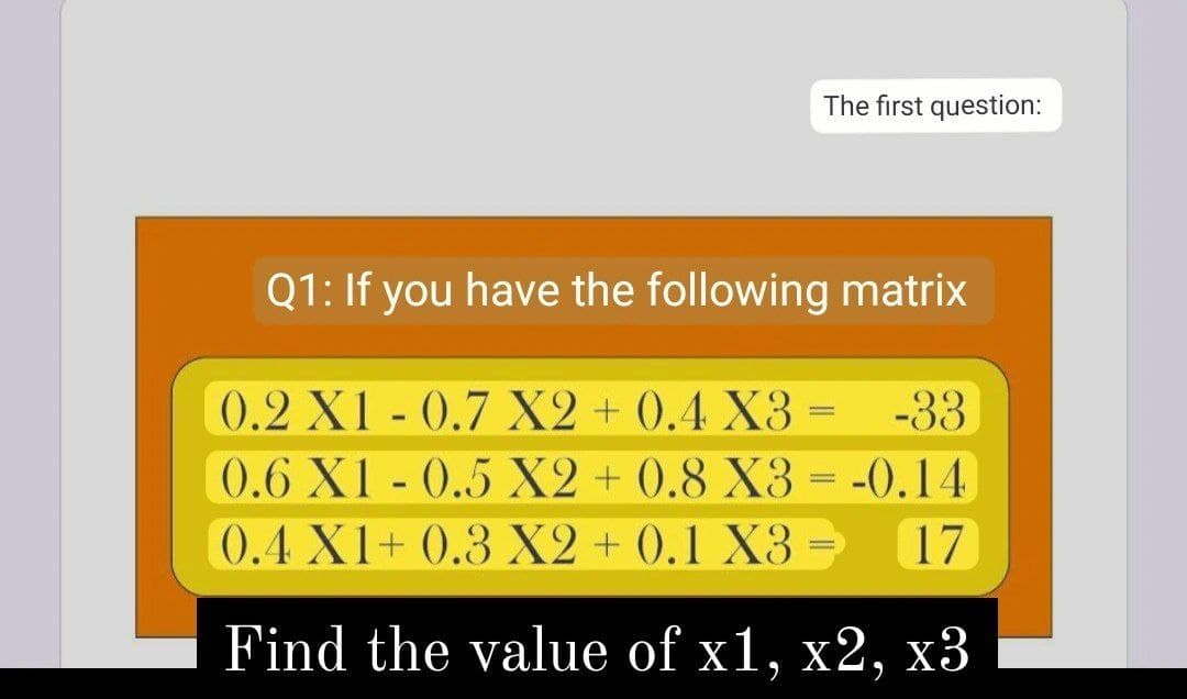 The first question:
Q1: If you have the following matrix
0.2 X1 -0.7 X2 + 0.4 X3 =
-33
0.6 X1 - 0.5 X2 + 0.8 X3 = -0.14
0.4 X1+ 0.3 X2 + (0.1 X3 =
17
Find the value of x1, x2, x3
