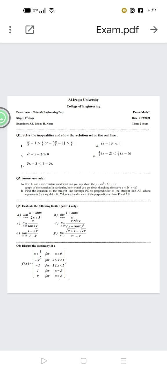 Exam.pdf
Al-Iraqia University
College of Engineering
Department : Network Engineering Dep.
Exam: Math I
Stage : 1" stage
Date: 21/2/2021
Examiner: A.L Ishraq H. Naser
Time: 2 hours
Q1: Solve the inequalities and show the solution set on the real line :
-1> or- (-1) >}
(x - 1) <4
2.
1-
x - x - 22o
{(x – 2) < } (x – 6)
3.
4-
5x – 3 <7- 3x
5.
Q2: Answer one only :
A- If a, b, and e are constants and what can you say about the y = ax+ bx +c?
graph of the equation In particular, how would you go about sketching the curve y = 21+4x?
B- Find the equation of the straight line through P(7.5) perpendicular to the straight line AB whose
equation is 3x + 4y -16 = 0. Calculate the distance of the perpendicular from P and AB.
Q3: Evaluate the following limits : (solve 4 only)
x+ Sinx
1+ Sinx
a) lim
b) lim
* 2x +5
x.Sinx
e) lim
140 tan 3x
d) lim
1 (x + Sinx)'
1- Vx
Vx+1-2x
e) lim
al 1-x
S) lim
Q4: Discuss the continuity of :
X+ for
for Osx<1
for 1sx<2
S(x)=
-1
for
x=2
for
x>2
II
