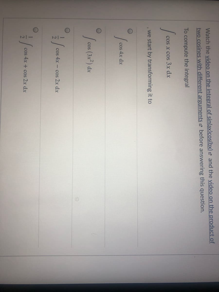 Watch the video on the integral of sin(ax)cos(bx) and the video on the product of
two cosines with different arguments e before answering this question.
To compute the integral
cos x cos 3x dx
, we start by transforming it to
cos 4x dx
cos (3x) dx
cos 4x - cos 2x dx
cos 4x + cos 2x dx
