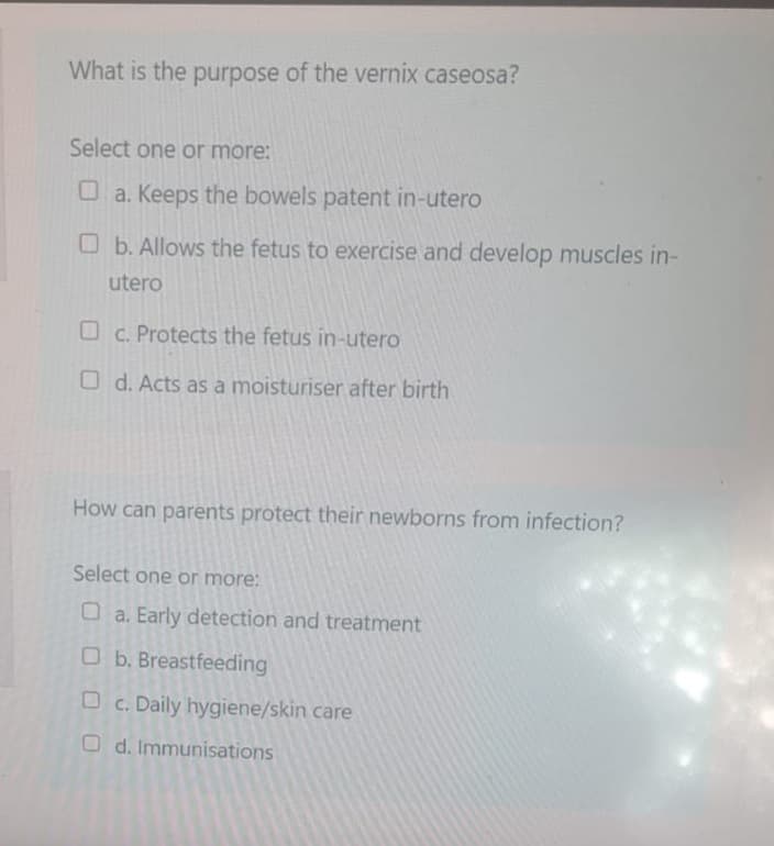 What is the purpose of the vernix caseosa?
Select one or more:
a. Keeps the bowels patent in-utero
b. Allows the fetus to exercise and develop muscles in-
utero
c. Protects the fetus in-utero
Od. Acts as a moisturiser after birth
How can parents protect their newborns from infection?
Select one or more:
a. Early detection and treatment
Ob. Breastfeeding
Oc. Daily hygiene/skin care
Od. Immunisations